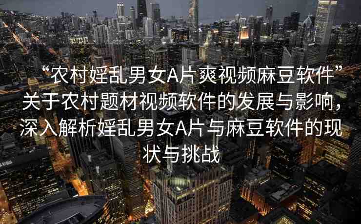 “農(nóng)村婬亂男女A片爽視頻麻豆軟件”關(guān)于農(nóng)村題材視頻軟件的發(fā)展與影響，深入解析婬亂男女A片與麻豆軟件的現(xiàn)狀與挑戰(zhàn)