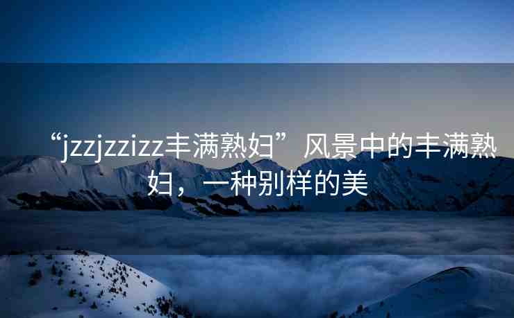 “jzzjzzizz豐滿熟婦”風(fēng)景中的豐滿熟婦，一種別樣的美