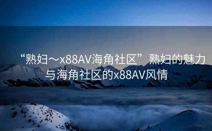“熟婦～x88AV海角社區(qū)”熟婦的魅力與海角社區(qū)的x88AV風情