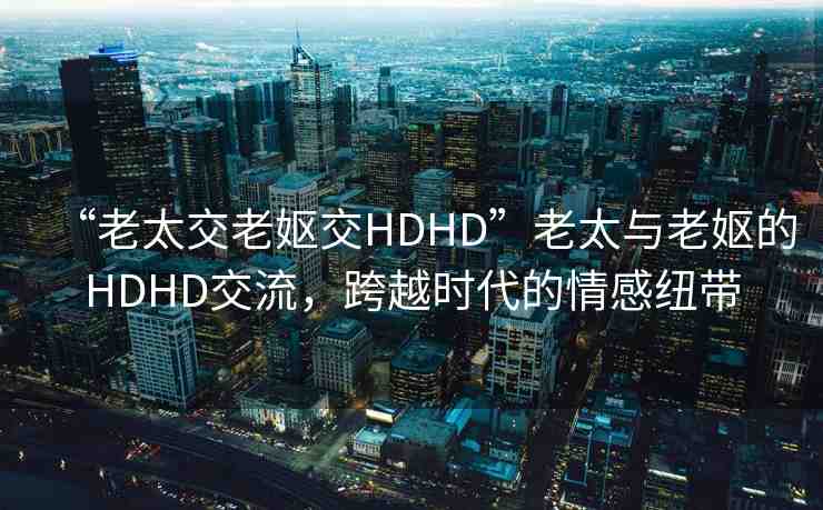 “老太交老嫗交HDHD”老太與老嫗的HDHD交流，跨越時(shí)代的情感紐帶