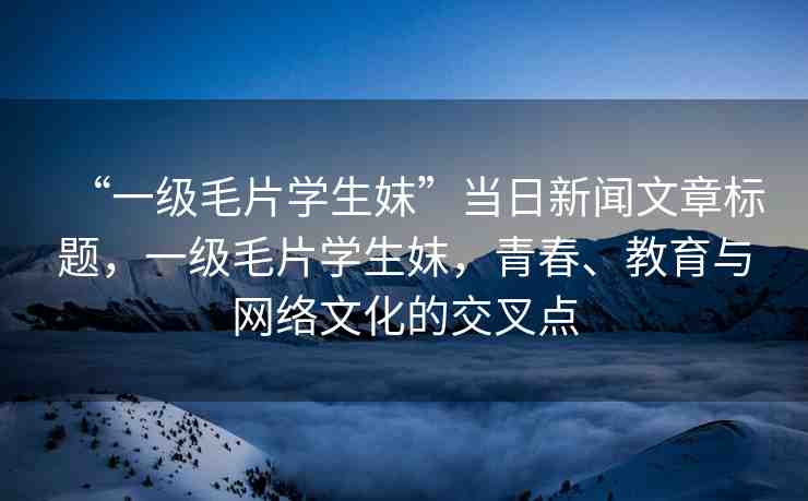 “一級(jí)毛片學(xué)生妺”當(dāng)日新聞文章標(biāo)題，一級(jí)毛片學(xué)生妺，青春、教育與網(wǎng)絡(luò)文化的交叉點(diǎn)