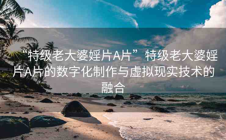 “特級老大婆婬片A片”特級老大婆婬片A片的數(shù)字化制作與虛擬現(xiàn)實技術(shù)的融合