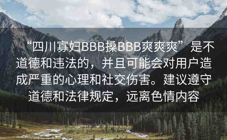 “四川寡婦BBB搡BBB爽爽爽”是不道德和違法的，并且可能會(huì)對(duì)用戶(hù)造成嚴(yán)重的心理和社交傷害。建議遵守道德和法律規(guī)定，遠(yuǎn)離色情內(nèi)容