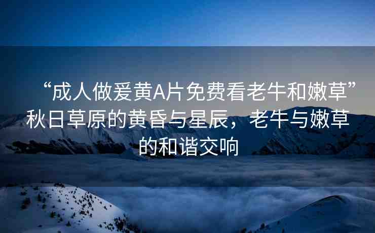 “成人做爰黃A片免費(fèi)看老牛和嫩草”秋日草原的黃昏與星辰，老牛與嫩草的和諧交響