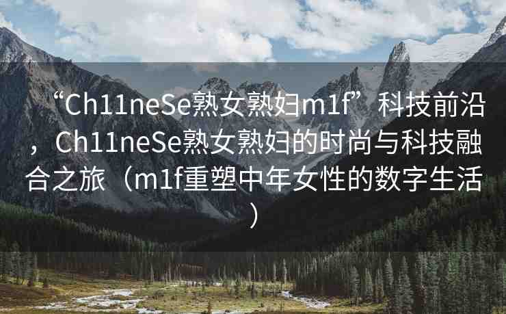 “Ch11neSe熟女熟婦m1f”科技前沿，Ch11neSe熟女熟婦的時尚與科技融合之旅（m1f重塑中年女性的數字生活）