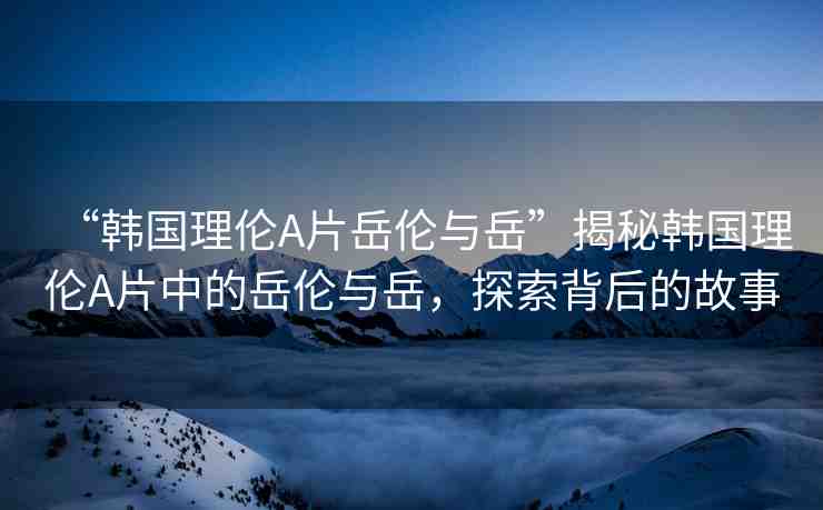 “韓國理倫A片岳倫與岳”揭秘韓國理倫A片中的岳倫與岳，探索背后的故事