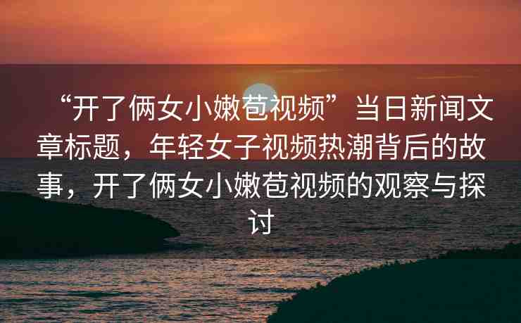 “開(kāi)了倆女小嫩苞視頻”當(dāng)日新聞文章標(biāo)題，年輕女子視頻熱潮背后的故事，開(kāi)了倆女小嫩苞視頻的觀察與探討