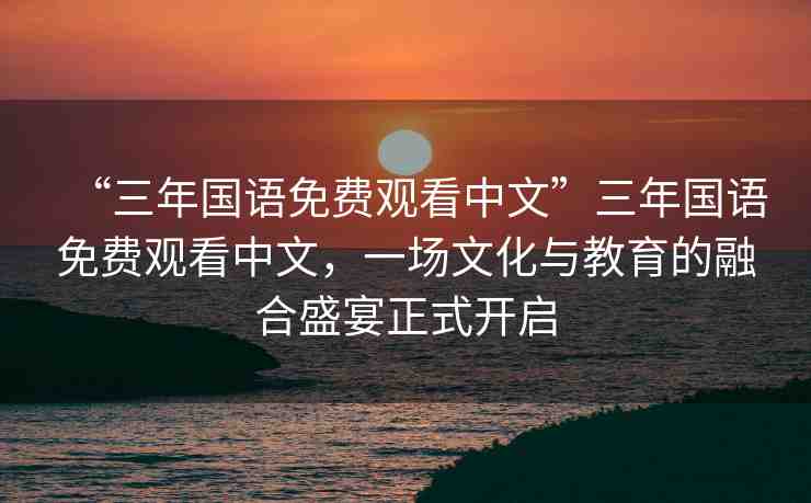 “三年國語免費(fèi)觀看中文”三年國語免費(fèi)觀看中文，一場文化與教育的融合盛宴正式開啟