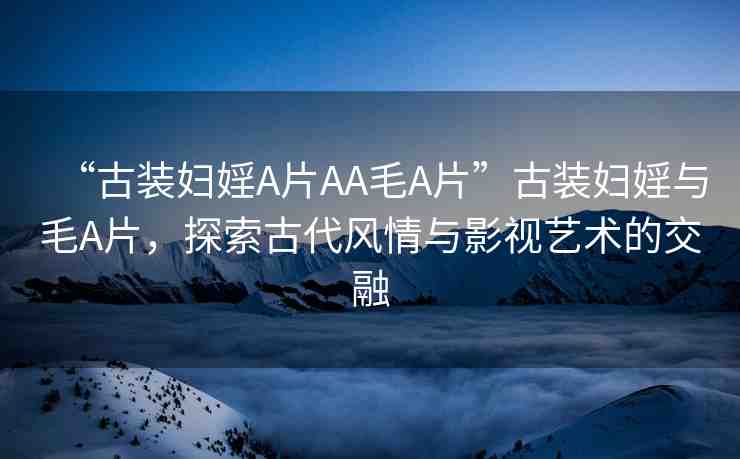 “古裝婦婬A片AA毛A片”古裝婦婬與毛A片，探索古代風情與影視藝術(shù)的交融
