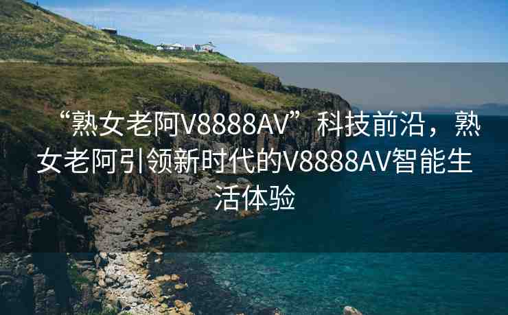 “熟女老阿V8888AV”科技前沿，熟女老阿引領(lǐng)新時(shí)代的V8888AV智能生活體驗(yàn)