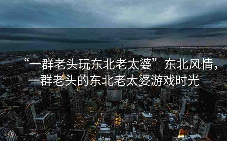 “一群老頭玩東北老太婆”東北風(fēng)情，一群老頭的東北老太婆游戲時光