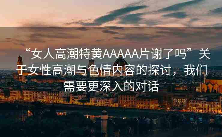 “女人高潮特黃AAAAA片謝了嗎”關于女性高潮與色情內容的探討，我們需要更深入的對話