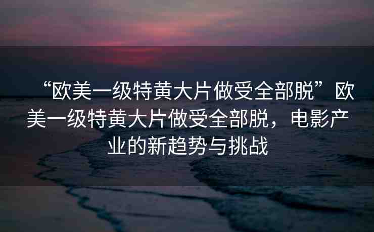 “歐美一級特黃大片做受全部脫”歐美一級特黃大片做受全部脫，電影產(chǎn)業(yè)的新趨勢與挑戰(zhàn)