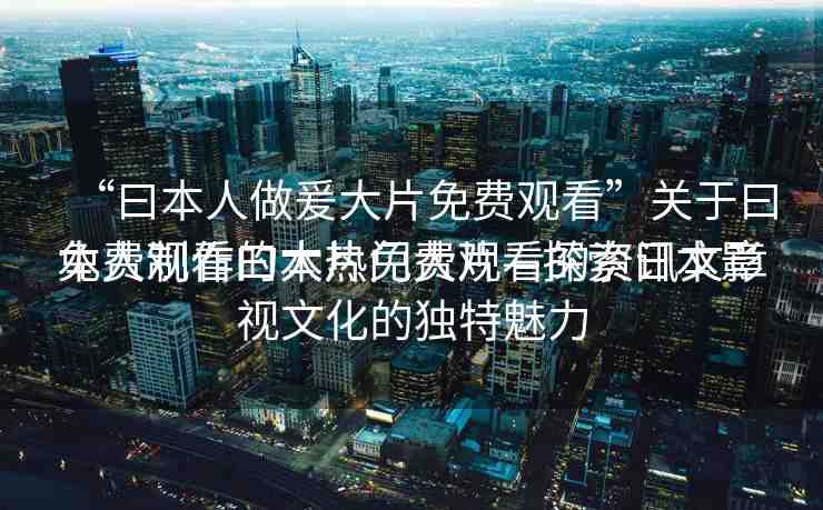“曰本人做爰大片免費(fèi)觀看”關(guān)于曰本人制作的大片免費(fèi)觀看的資訊文章
免費(fèi)觀看曰本熱門大片—探索日本影視文化的獨(dú)特魅力