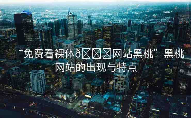 “免費看裸體??網(wǎng)站黑桃”黑桃網(wǎng)站的出現(xiàn)與特點