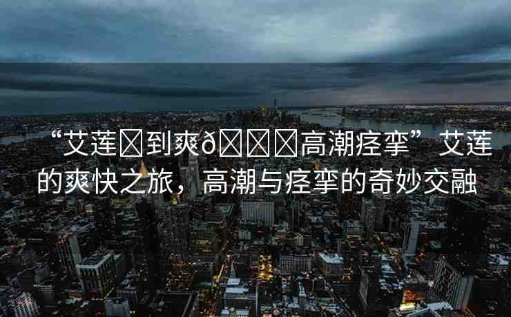 “艾蓮?到爽??高潮痙攣”艾蓮的爽快之旅，高潮與痙攣的奇妙交融