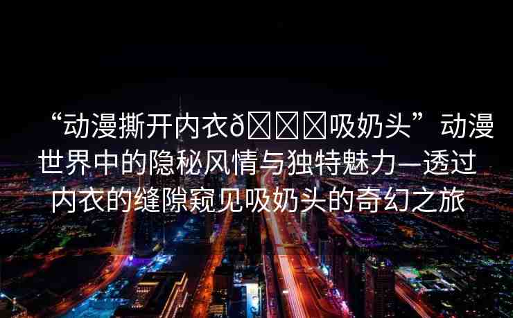 “動漫撕開內(nèi)衣??吸奶頭”動漫世界中的隱秘風(fēng)情與獨特魅力—透過內(nèi)衣的縫隙窺見吸奶頭的奇幻之旅
