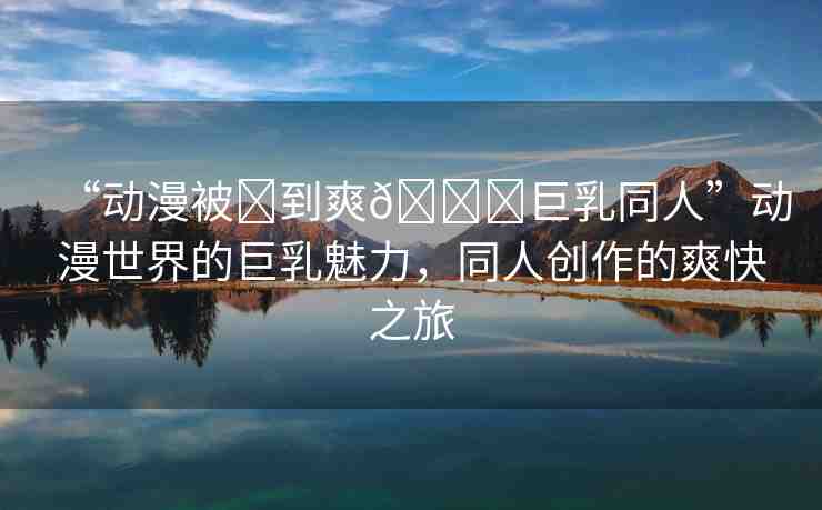 “動漫被?到爽??巨乳同人”動漫世界的巨乳魅力，同人創(chuàng)作的爽快之旅