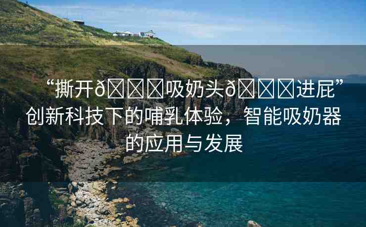 “撕開??吸奶頭??進屁”創(chuàng)新科技下的哺乳體驗，智能吸奶器的應(yīng)用與發(fā)展