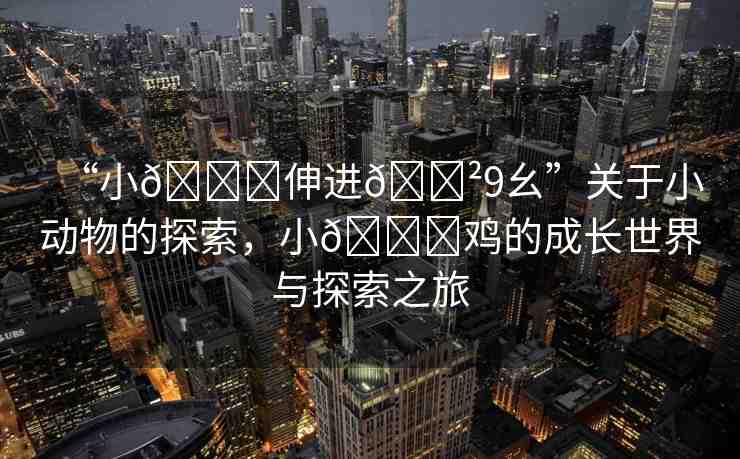 “小??伸進??9幺”關于小動物的探索，小??雞的成長世界與探索之旅