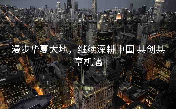 漫步華夏大地，繼續(xù)深耕中國 共創(chuàng)共享機遇