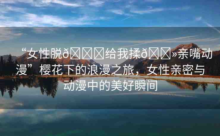 “女性脫??給我揉??親嘴動漫”櫻花下的浪漫之旅，女性親密與動漫中的美好瞬間