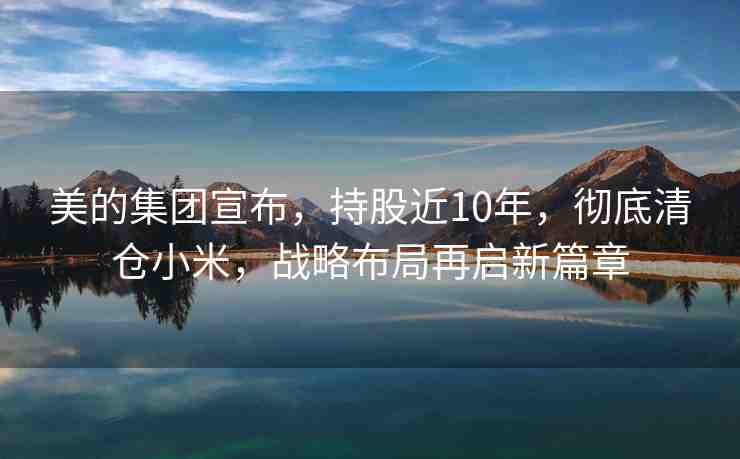 美的集團(tuán)宣布，持股近10年，徹底清倉(cāng)小米，戰(zhàn)略布局再啟新篇章