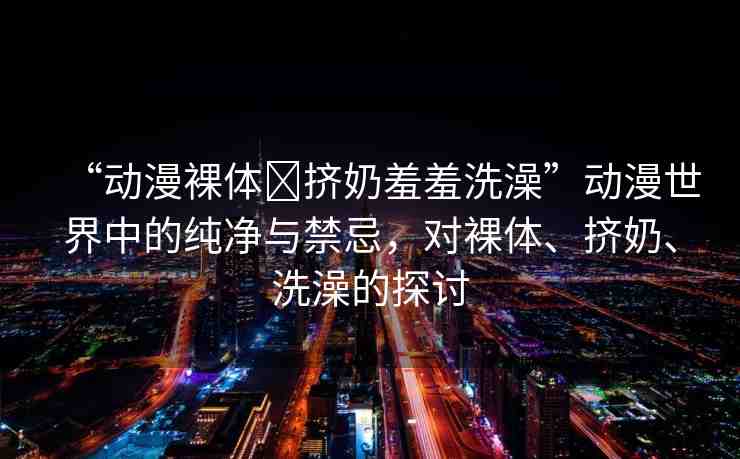 “動(dòng)漫裸體?擠奶羞羞洗澡”動(dòng)漫世界中的純凈與禁忌，對(duì)裸體、擠奶、洗澡的探討