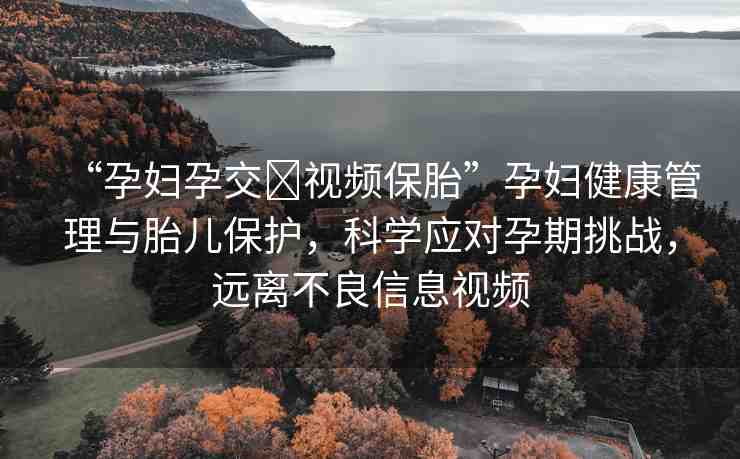 “孕婦孕交?視頻保胎”孕婦健康管理與胎兒保護(hù)，科學(xué)應(yīng)對(duì)孕期挑戰(zhàn)，遠(yuǎn)離不良信息視頻