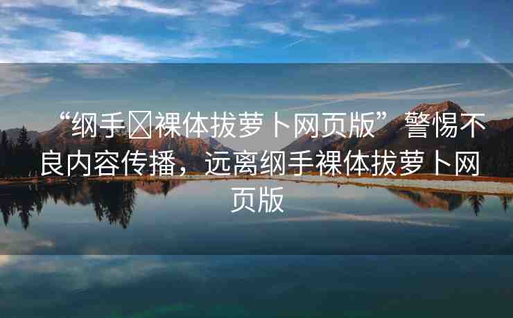 “綱手?裸體拔蘿卜網(wǎng)頁版”警惕不良內(nèi)容傳播，遠離綱手裸體拔蘿卜網(wǎng)頁版