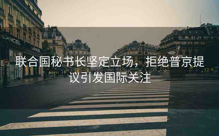 聯(lián)合國秘書長堅(jiān)定立場，拒絕普京提議引發(fā)國際關(guān)注