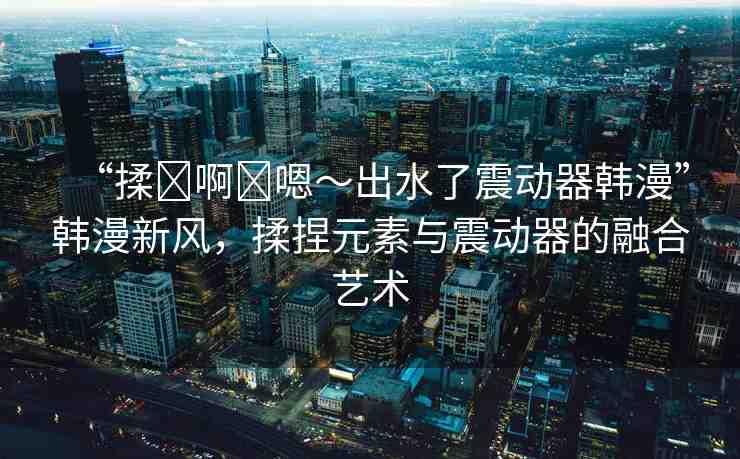 “揉?啊?嗯～出水了震動(dòng)器韓漫”韓漫新風(fēng)，揉捏元素與震動(dòng)器的融合藝術(shù)
