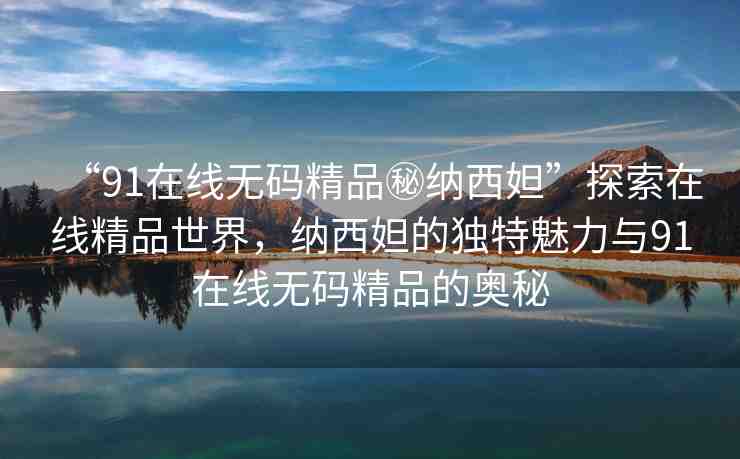 “91在線無碼精品秘納西妲”探索在線精品世界，納西妲的獨(dú)特魅力與91在線無碼精品的奧秘