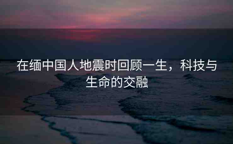 在緬中國人地震時回顧一生，科技與生命的交融