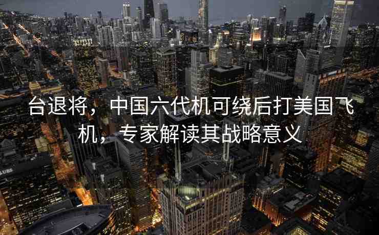 臺(tái)退將，中國(guó)六代機(jī)可繞后打美國(guó)飛機(jī)，專家解讀其戰(zhàn)略意義