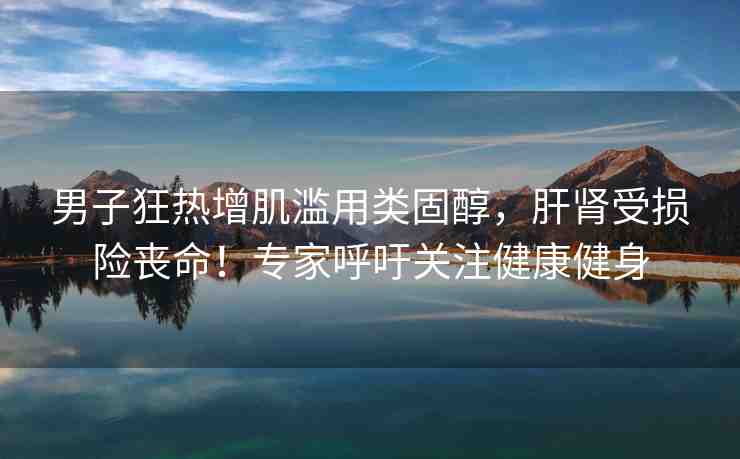 男子狂熱增肌濫用類固醇，肝腎受損險喪命！專家呼吁關(guān)注健康健身