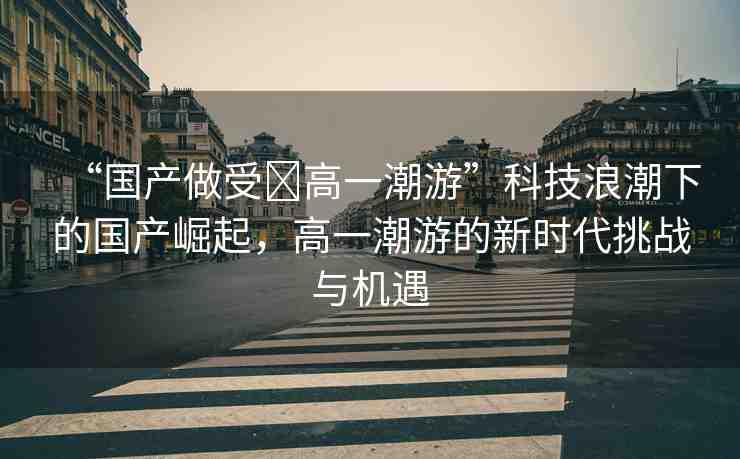 “國產(chǎn)做受?高一潮游”科技浪潮下的國產(chǎn)崛起，高一潮游的新時代挑戰(zhàn)與機遇