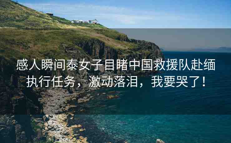 感人瞬間泰女子目睹中國(guó)救援隊(duì)赴緬執(zhí)行任務(wù)，激動(dòng)落淚，我要哭了！