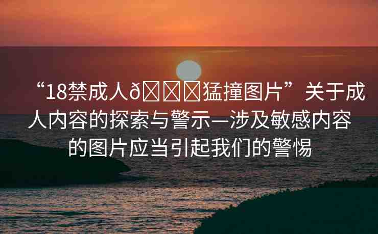 “18禁成人??猛撞圖片”關(guān)于成人內(nèi)容的探索與警示—涉及敏感內(nèi)容的圖片應(yīng)當(dāng)引起我們的警惕