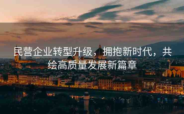 民營企業(yè)轉(zhuǎn)型升級，擁抱新時代，共繪高質(zhì)量發(fā)展新篇章