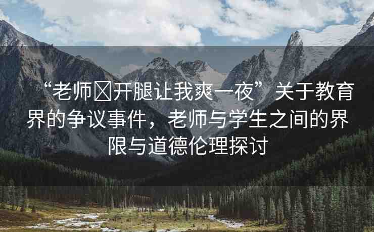 “老師?開腿讓我爽一夜”關(guān)于教育界的爭(zhēng)議事件，老師與學(xué)生之間的界限與道德倫理探討