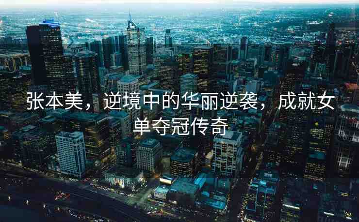 張本美，逆境中的華麗逆襲，成就女單奪冠傳奇