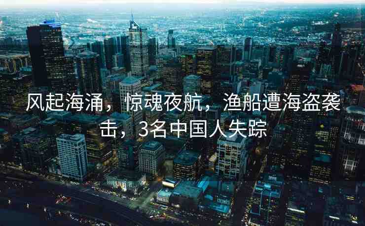 風(fēng)起海涌，驚魂夜航，漁船遭海盜襲擊，3名中國人失蹤