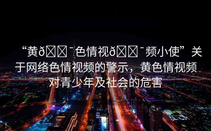 “黃??色情視??頻小使”關于網(wǎng)絡色情視頻的警示，黃色情視頻對青少年及社會的危害