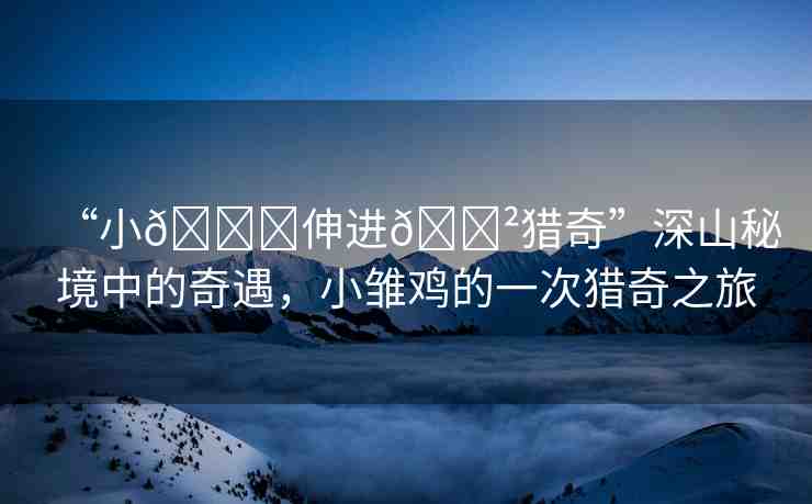“小??伸進(jìn)??獵奇”深山秘境中的奇遇，小雛雞的一次獵奇之旅