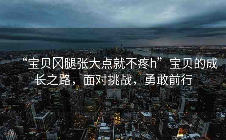 “寶貝?腿張大點(diǎn)就不疼h”寶貝的成長(zhǎng)之路，面對(duì)挑戰(zhàn)，勇敢前行
