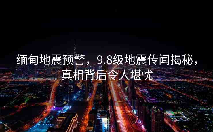 緬甸地震預(yù)警，9.8級地震傳聞揭秘，真相背后令人堪憂