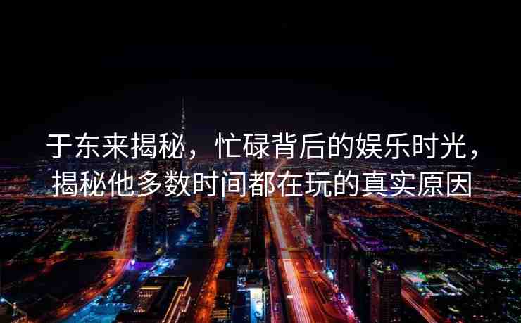 于東來揭秘，忙碌背后的娛樂時光，揭秘他多數(shù)時間都在玩的真實(shí)原因