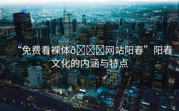 “免費(fèi)看裸體??網(wǎng)站陽(yáng)春”陽(yáng)春文化的內(nèi)涵與特點(diǎn)