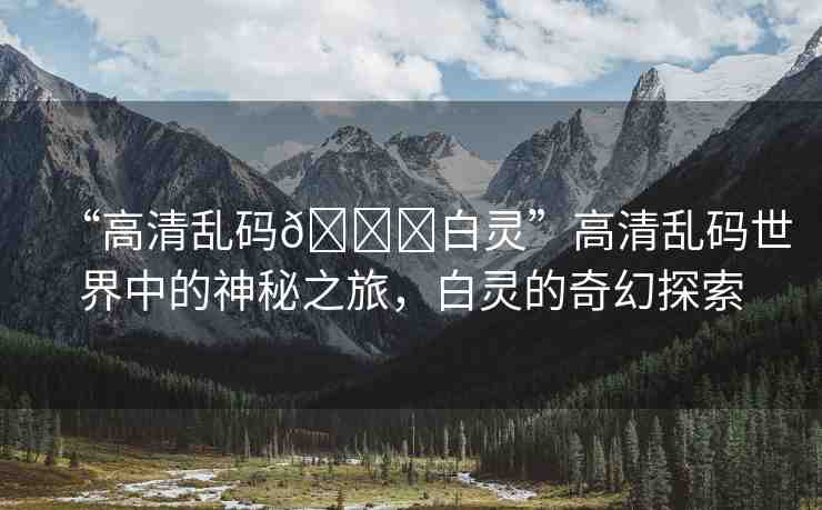 “高清亂碼??白靈”高清亂碼世界中的神秘之旅，白靈的奇幻探索